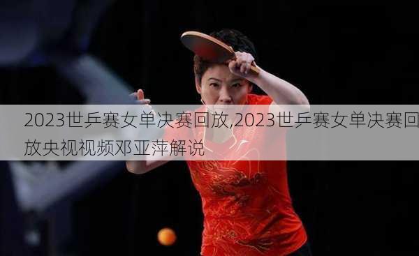 2023世乒赛女单决赛回放,2023世乒赛女单决赛回放央视视频邓亚萍解说