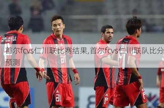 首尔fcvs仁川联比赛结果,首尔fcvs仁川联队比分预测