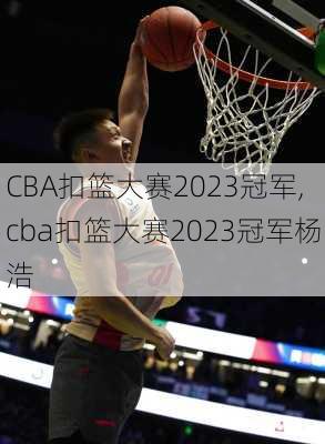 CBA扣篮大赛2023冠军,cba扣篮大赛2023冠军杨浩