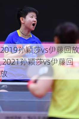 2019孙颖莎vs伊藤回放,2021孙颖莎vs伊藤回放