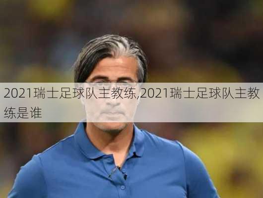 2021瑞士足球队主教练,2021瑞士足球队主教练是谁