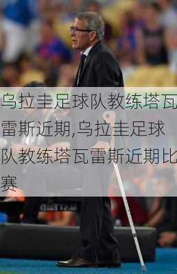 乌拉圭足球队教练塔瓦雷斯近期,乌拉圭足球队教练塔瓦雷斯近期比赛